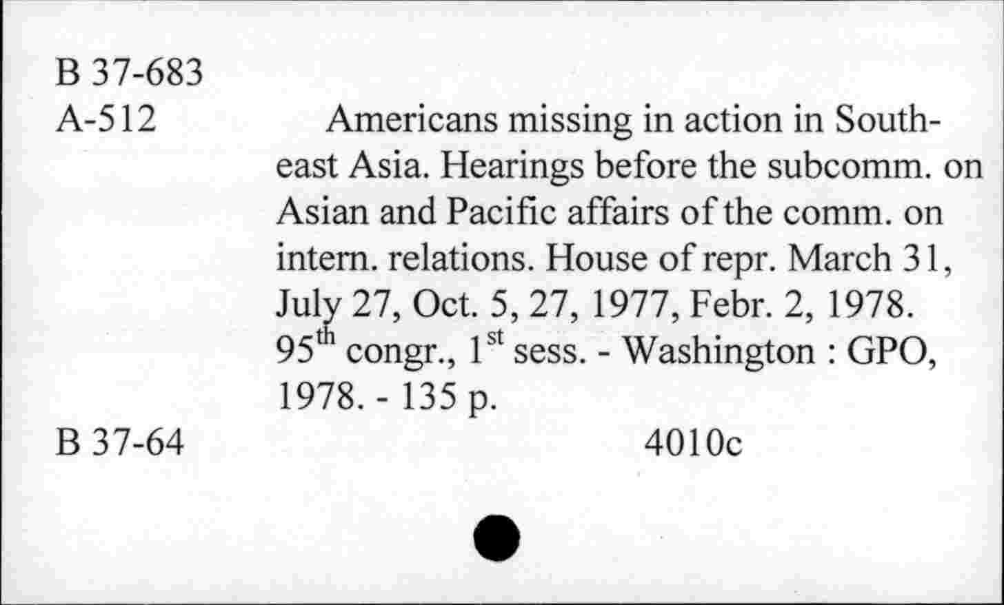 ﻿B 37-683
A-512	Americans missing in action in South-
east Asia. Hearings before the subcomm, on Asian and Pacific affairs of the comm, on intern, relations. House of repr. March 31, July 27, Oct. 5, 27, 1977, Febr. 2, 1978.
95th congr., 1st sess. - Washington : GPO, 1978. - 135 p.
B 37-64	4010c